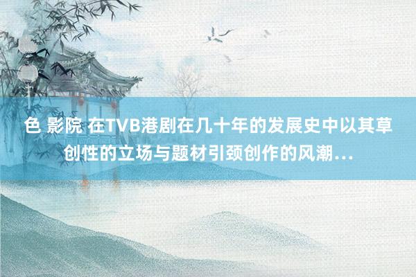 色 影院 在TVB港剧在几十年的发展史中以其草创性的立场与题材引颈创作的风潮…