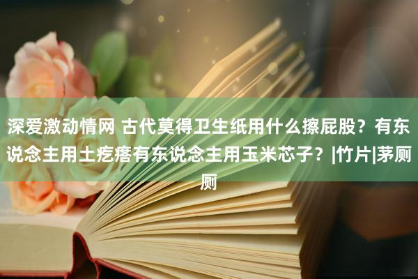 深爱激动情网 古代莫得卫生纸用什么擦屁股？有东说念主用土疙瘩有东说念主用玉米芯子？|竹片|茅厕