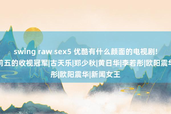 swing raw sex5 优酷有什么颜面的电视剧! 盘货名次前五的收视冠军|古天乐|郑少秋|黄日华|李若彤|欧阳震华|新闻女王