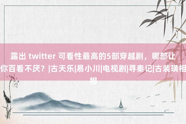 露出 twitter 可看性最高的5部穿越剧，哪部让你百看不厌？|古天乐|易小川|电视剧|寻秦记|古装璜相