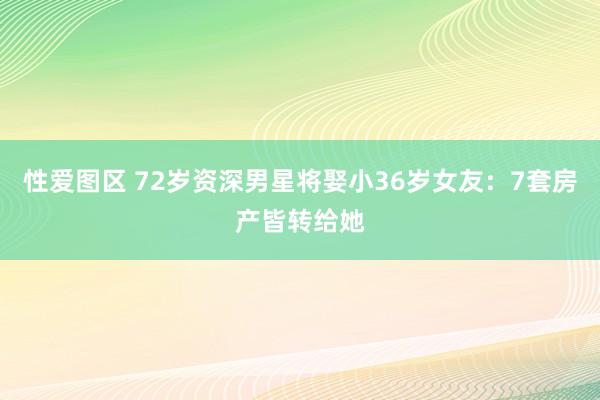 性爱图区 72岁资深男星将娶小36岁女友：7套房产皆转给她