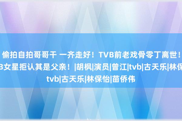 偷拍自拍哥哥干 一齐走好！TVB前老戏骨零丁离世！犬子系TVB女星拒认其是父亲！|胡枫|演员|曾江|tvb|古天乐|林保怡|苗侨伟