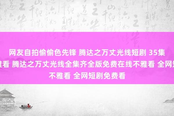 网友自拍偷偷色先锋 腾达之万丈光线短剧 35集大结局不雅看 腾达之万丈光线全集齐全版免费在线不雅看 全网短剧免费看