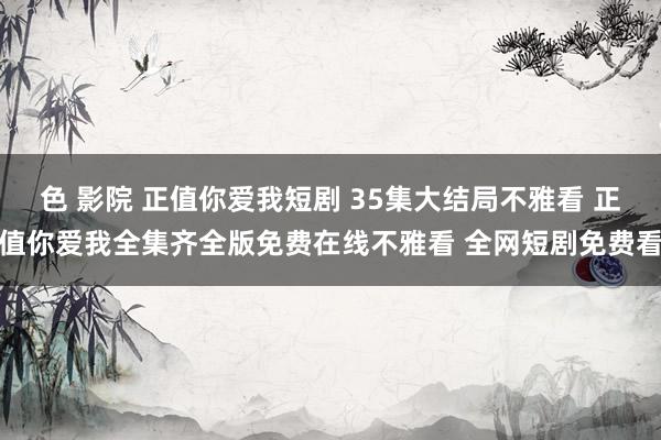 色 影院 正值你爱我短剧 35集大结局不雅看 正值你爱我全集齐全版免费在线不雅看 全网短剧免费看