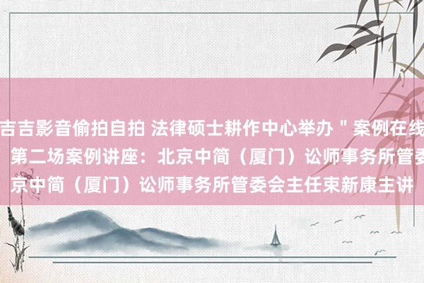 吉吉影音偷拍自拍 法律硕士耕作中心举办＂案例在线＂（case on line）第二场案例讲座：北京中简（厦门）讼师事务所管委会主任束新康主讲