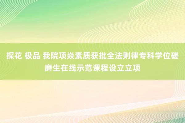 探花 极品 我院项焱素质获批全法则律专科学位磋磨生在线示范课程设立立项