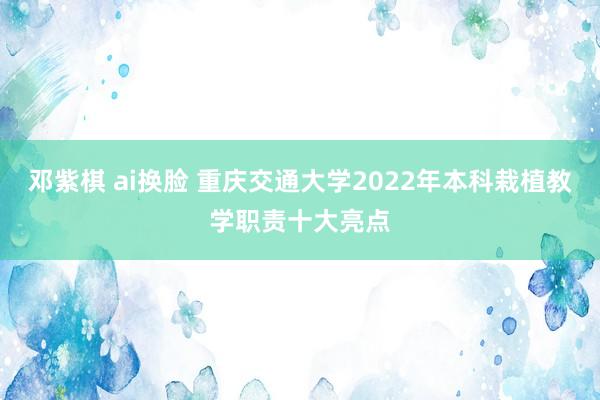 邓紫棋 ai换脸 重庆交通大学2022年本科栽植教学职责十大亮点