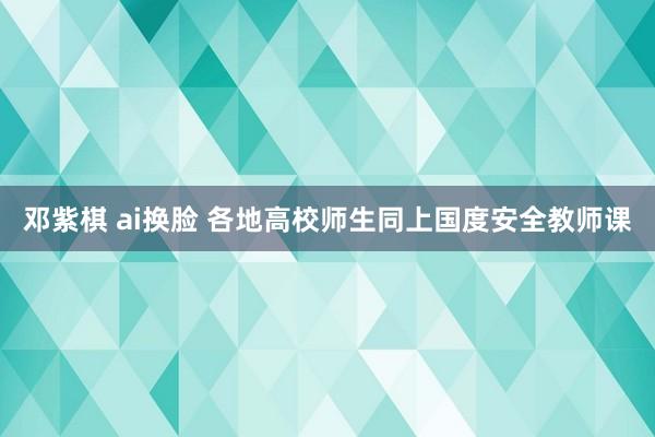 邓紫棋 ai换脸 各地高校师生同上国度安全教师课