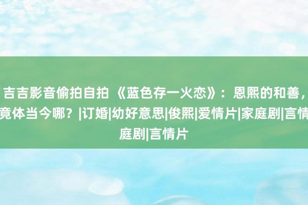 吉吉影音偷拍自拍 《蓝色存一火恋》：恩熙的和善，究竟体当今哪？|订婚|幼好意思|俊熙|爱情片|家庭剧|言情片