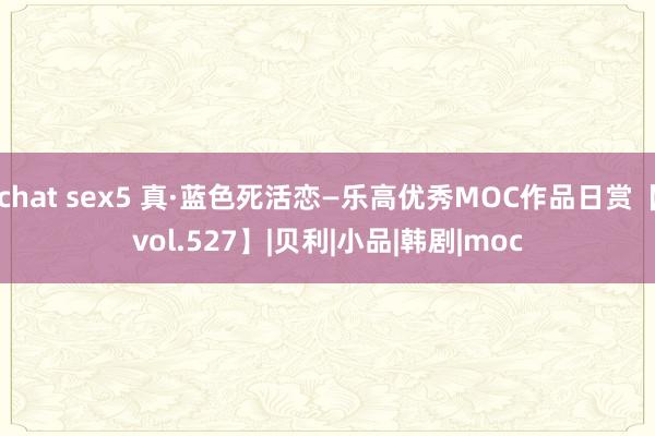 chat sex5 真·蓝色死活恋—乐高优秀MOC作品日赏【vol.527】|贝利|小品|韩剧|moc