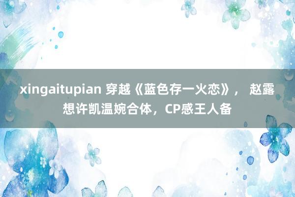 xingaitupian 穿越《蓝色存一火恋》， 赵露想许凯温婉合体，CP感王人备