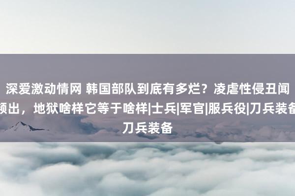 深爱激动情网 韩国部队到底有多烂？凌虐性侵丑闻频出，地狱啥样它等于啥样|士兵|军官|服兵役|刀兵装备