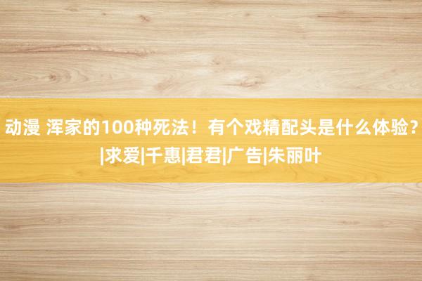 动漫 浑家的100种死法！有个戏精配头是什么体验？|求爱|千惠|君君|广告|朱丽叶