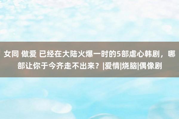 女同 做爱 已经在大陆火爆一时的5部虐心韩剧，哪部让你于今齐走不出来？|爱情|烧脑|偶像剧