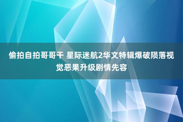 偷拍自拍哥哥干 星际迷航2华文特辑爆破陨落视觉恶果升级剧情先容