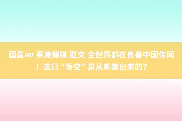 國產av 果凍傳媒 肛交 全世界都在良善中国传闻！这只“悟空”是从哪蹦出来的？