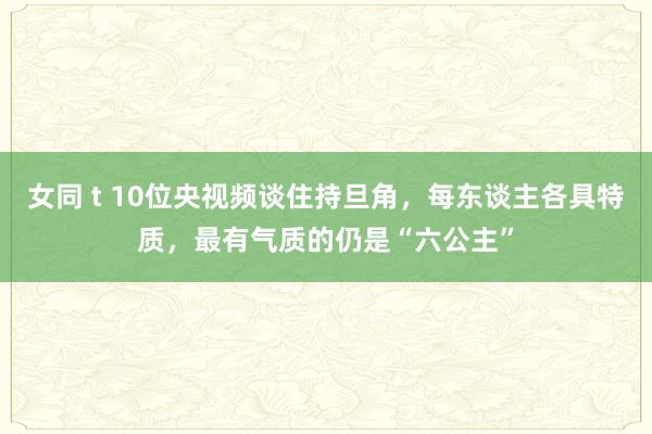 女同 t 10位央视频谈住持旦角，每东谈主各具特质，最有气质的仍是“六公主”