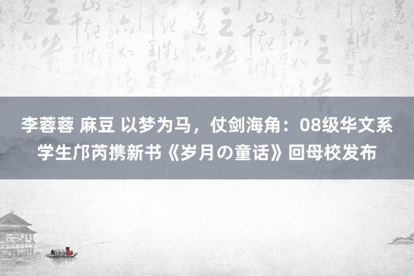 李蓉蓉 麻豆 以梦为马，仗剑海角：08级华文系学生邝芮携新书《岁月の童话》回母校发布