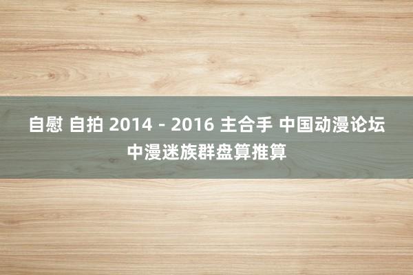 自慰 自拍 2014－2016 主合手 中国动漫论坛中漫迷族群盘算推算