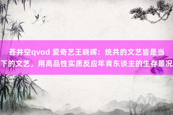 苍井空qvod 爱奇艺王晓晖：统共的文艺皆是当下的文艺，用高品性实质反应年青东谈主的生存景况