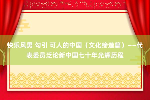 快乐风男 勾引 可人的中国（文化缔造篇）——代表委员泛论新中国七十年光辉历程